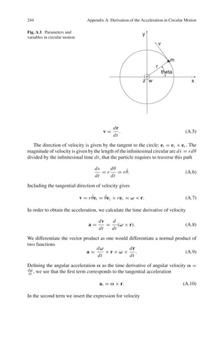 244 Appendix A: Derivation of the Acceleration in Circular Motion
Fig. A.1 Parameters and
variables in circular motion
v =
dr
dt
. (A.5)
The direction of velocity is given by the tangent to the circle: et = ez × er . The
magnitude of velocity is given by the length of the infinitesimal circular arc ds = rdθ
divided by the infinitesimal time dt, that the particle requires to traverse this path
ds
dt
= r
dθ
dt
= rθ̇. (A.6)
Including the tangential direction of velocity gives
v = rθ̇et = θ̇ez × rer = ω × r. (A.7)
In order to obtain the acceleration, we calculate the time derivative of velocity
a =
dv
dt
=
d
dt
(ω × r). (A.8)
We differentiate the vector product as one would differentiate a normal product of
two functions
a =
dω
dt
× r + ω ×
dr
dt
. (A.9)
Defining the angular acceleration α as the time derivative of angular velocity α =
dω
dt
, we see that the first term corresponds to the tangential acceleration
at = α × r. (A.10)
In the second term we insert the expression for velocity
 