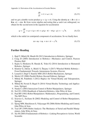 Appendix A: Derivation of the Acceleration in Circular Motion 245
dr
dt
= v = ω × r, (A.11)
and we get a double vector product ω × (ω × r). Using the identity a × (b × c) =
b(a · c) − c(a · b) from vector algebra and noting that ω and r are orthogonal, we
obtain for the second term in the equation for acceleration
ω ×
dr
dt
= ω × (ω × r) = ω(ω · r) − r(ω · ω) = −ω2
r, (A.12)
which is the radial (or centripetal) component of acceleration. So we finally have
a = at + ar = α × r − ω2
r. (A.13)
Further Reading
1. Bajd T, Mihelj M, Munih M (2013) Introduction to Robotics, Springer
2. Craig JJ (2005) Introduction to Robotics—Mechanics and Control, Pearson
Prentice Hall
3. Kajita S, Hirukawa H, Harada K, Yokoi K (2014) Introduction to Humanoid
Robotics, Springer
4. Klančar G, Zdešar A, Blažič S, Škrjanc I (2017) Wheeled Mobile Robotics -
From Fundamentals Towards Autonomous Systems, Elsevier
5. Lenarčič J, Bajd T, Stanišić MM (2013) Robot Mechanisms, Springer
6. Merlet J-P (2006) Parallel Robots (Second Edition), Springer
7. Mihelj M, Podobnik J (2012) Haptics for Virtual Reality and Teleoperation,
Springer
8. Mihelj M, Novak D, Beguš S (2014) Virtual Reality Technology and Applica-
tions, Springer
9. Natale C (2003) Interaction Control of Robot Manipulators, Springer
10. Nof SY (1999) Handbook of Industrial Robotics, John Wiley  Sons
11. Paul RP (1981) Robot Manipulators: Mathematics, Programming, and Control,
The MIT Press
12. Sciavico L, Siciliano B (2002) Modeling and Control of Robot Manipulators,
Springer
13. Spong MW, Hutchinson S, Vidyasagar M (2006) Robot Modeling and Control,
John Wiley  Sons
14. Tsai LW (1999) Robot Analysis: The Mechanics of Serial and Parallel Manip-
ulators, John Wiley  Sons
15. Xie M (2003) Fundamentals of Robotics—Linking Perception to Action, World
Scientific
 