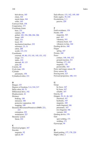 248 Index
belt-driven, 165
chain, 164
metal chain, 164
roller, 165
Conveyor belt, 158
Cooperation, 173
Coordinate frame
base, 231
camera, 109
global, 189, 194, 200, 204, 206
image, 109
index, 111
local, 191
mechanical interface, 232
reference, 23, 31
robot, 208
world, 133, 231
Coordinates
external, 49, 80, 133, 141, 145, 151, 152
image, 111
index, 110
internal, 49, 133
joint, 80
Coriolis, 68
Cycle time, 159
Cylinder
pneumatic, 158
Cylindrical robot, 231
D
Danger, 153
Degrees of freedom, 5, 6, 210, 217
Delta robot, 69, 75
Differential drive, 192
Displacement, 16
Distance
braking, 180
intrusion, 180
protective separation, 180
stopping, 180
Dynamic Movement Primitives (DMP), 221,
223
estimation, 225
modulation, 227
Dynamic system
linear, 222
E
Electrical gripper, 167
Encoder
magnetic, 92
optical, 89
End-effector, 133, 142, 149, 160
Euler angles, 39, 218
Exoskeleton, 2, 3
passive, 220
F
Fault avoidance, 154
Feeder, 160
magazine, 163
part, 163
vibratory, 163
vibratory bowl, 163
vibratory in-line, 164
Feeding device, 160
Finger
spring, 167
Fixture, 160
Force
contact, 148, 149, 152
ground reaction, 211
limiting, 177, 181
magnetic, 170
permissible, 183
Force and torque sensor, 98
Force sensor, 98
Forcing term, 223
Forward projection, 108, 114
G
Grasp
by force, 167
by form, 167
reliable, 167
Gravity, 68
Gripper, 39, 41, 46, 165
electrical, 167
hydraulic, 167
magnetic, 169
multi-fingered, 166
pneumatic, 167
two-fingered, 166
vacuum, 168
Guiding device, 178
Gun
spot welding, 171
welding, 171
Gyroscope, 94
H
Hand guiding, 177, 178, 220
Haptic robot, 2
 
