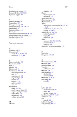 Index 249
Human motion capture, 217
Humanoid robot, 3, 209, 210
Hydraulic gripper, 167
I
Image coordinates, 111
Image plane, 109
Image processing, 118
Imitation learning, 210, 216, 217
Inclinometer, 94
Index coordinates, 110
Inertia, 68
Inertial measurement unit, 94, 96, 219
Instantaneous center of rotation, 193
Interface window, 186
J
Joint torque sensor, 101
K
Kinematic pair, 27
Kinematics, 49
direct, 49, 51, 73, 80, 214
inverse, 49, 51, 73, 80
L
Laser rangefinder, 103
Laser scanner, 104
Leg, 70
LiDAR, 105
Limit switch, 98
Localization, 189, 197
inductive guidance, 197
laser, 197
magnetic spot, 197
magnetic tape, 197
natural, 197
odometry, 199
radio-based, 199
wire, 197
Locomotion
biped, 210, 211
double support phase, 213
single support phase, 213
stance phase, 213
swing phase, 213
walking pattern, 213
M
Machine
indexing, 159
Magnet
electromagnet, 169
permanent, 170
Magnetic encoder, 92
Magnetic gripper, 169
Magnetometer, 94
Matrix
homogenous transformation, 11, 13, 16,
20, 27
Jacobian, 51, 55, 142–144, 148
rotation, 13, 39, 42
Mobile robot, 1, 189, 191
mobile forklift, 189
tugger, 189
unit loader, 189
Model
dynamic, 136, 138, 148, 176
geometrical, 19, 24
kinematic, 142
Monitoring speed and separation, 177
N
Nanorobot, 1
Navigation, 189, 197
O
Obstacle avoidance, 205
Odometry, 199
Omnidirectional, 190
Operation
collaborative, 173
Operator, 174
Optical encoder, 89
absolute, 89
incremental, 91
Orientation, 6, 16, 39
Overshoot, 240
pose, 233
P
Pallet, 158–160
injection molded, 161
metal, 161
vacuum formed, 161
Parallel robot, 69, 73, 76, 80
Part-holder, 159
Path
control, 202
Path following, 207
Path planning, 189, 201
 