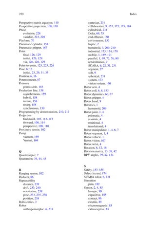 250 Index
Perspective matrix equation, 110
Perspective projection, 108, 110
Phase
evolution, 228
variable, 223, 228
Platform, 70
Pneumatic cylinder, 158
Pneumatic gripper, 167
Point
final, 126, 129
initial, 126, 129
via, 126, 128, 129
Point-to-point, 123, 223, 226
Pose, 6, 16
initial, 23, 29, 31, 35
Position, 6, 16
Potentiometer, 87
Pressure
permissible, 183
Production line, 158
asynchronous, 159
hybrid, 158
in-line, 158
rotary, 158
synchronous, 159
Programming by demonstration, 210, 217
Projection
backward, 110, 113–115
forward, 108, 114
perspective, 108, 110
Proximity sensor, 102
Pump
vacuum, 169
Venturi, 169
Q
Quadrocopter, 2
Quaternion, 39, 44, 45
R
Ranging sensor, 102
Reducer, 86
Repeatability
distance, 239
drift, 233, 240
orientation, 238
pose, 233, 235, 238
position, 238
Robo-ethics, 3
Robot
anthropomorphic, 6, 231
cartesian, 231
collaborative, 9, 157, 173, 175, 184
cylindrical, 231
Delta, 69, 75
end-effector, 160
environment, 153
haptic, 2
humanoid, 3, 209, 210
industrial, 173, 174, 178
mobile, 1, 189, 191
parallel, 1, 69, 73, 76, 80
rehabilitation, 2
SCARA, 6, 22, 35, 231
segment, 27
soft, 9
spherical, 231
system, 173
vision system, 160
Robot arm, 4
Robot cell, 6, 8, 153
Robot dynamics, 60, 67
Robot gripper, 4
Robot hand, 9
Robotics, 1
humanoid, 209
Robot joint, 1, 4
prismatic, 4
revolute, 4
rotational, 4
translational, 4
Robot manipulator, 1, 4, 6, 7
Robot segment, 1, 4
Robot vehicle, 1
Robot vision, 107
Robot wrist, 4
Rotation, 6, 12, 16
Rotation matrix, 13, 39, 42
RPY angles, 39, 42, 134
S
Safety, 153–155
Safety hazard, 174
SCARA robot, 6, 231
Sensation
pain, 182
Sensor, 2, 4, 85
bumper, 98
capacitive, 185
contact, 96
electric, 85
electromagnetic, 85
exteroceptive, 85
 