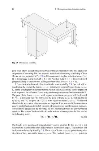20 2 Homogenous transformation matrices
Fig. 2.8 Mechanical assembly
pose of an object using homogenous transformation matrices will be first applied to
the process of assembly. For this purpose, a mechanical assembly consisting of four
blocks, such as presented in Fig.2.8, will be considered. A plate with dimensions (5 ×
15 × 1) is placed over a block (5 × 4 × 10). Another plate (8 × 4 × 1) is positioned
perpendicularly to the first one, holding another small block (1 × 1 × 5).
A frame is attached to each of the four blocks as shown in Fig.2.8. Our task will be
to calculate the pose of the frame x3–y3–z3 with respect to the reference frame x0–y0–
z0. In the last chapter we learned that the pose of a displaced frame can be expressed
with respect to the reference frame using the homogenous transformation matrix H.
The pose of the frame x1–y1–z1 with respect to the frame x0–y0–z0 will be denoted
by 0
H1. In the same way 1
H2 represents the pose of frame x2–y2–z2 with respect to
x1–y1–z1 and 2
H3 the pose of x3–y3–z3 with regard to frame x2–y2–z2. We learned
also that the successive displacements are expressed by post-multiplications (suc-
cessive multiplications from left to right) of homogenous transformation matrices.
The assembly process can be described by post-multiplication of the corresponding
matrices. The pose of the fourth block can be written with respect to the first one by
the following matrix
0
H3 = 0
H1
1
H2
2
H3. (2.19)
The blocks were positioned perpendicularly one to another. In this way it is not
necessary to calculate the sines and cosines of the rotation angles. The matrices can
be determined directly from Fig.2.8. The x axis of frame x1–y1–z1 points in negative
direction of the y axis in the frame x0–y0–z0. The y axis of frame x1–y1–z1 points in
 