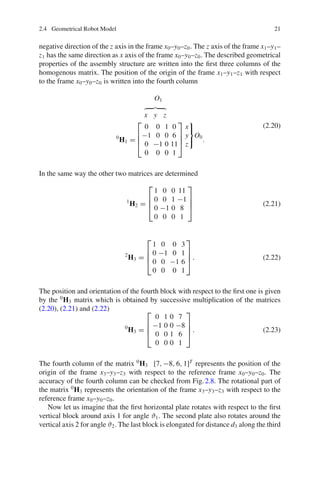 2.4 Geometrical Robot Model 21
negative direction of the z axis in the frame x0–y0–z0. The z axis of the frame x1–y1–
z1 has the same direction as x axis of the frame x0–y0–z0. The described geometrical
properties of the assembly structure are written into the first three columns of the
homogenous matrix. The position of the origin of the frame x1–y1–z1 with respect
to the frame x0–y0–z0 is written into the fourth column
O1
x y z
0
H1 =
⎡
⎢
⎢
⎣
0 0 1 0
−1 0 0 6
0 −1 0 11
0 0 0 1
⎤
⎥
⎥
⎦
x
y
z
⎫
⎬
⎭
O0
.
(2.20)
In the same way the other two matrices are determined
1
H2 =
⎡
⎢
⎢
⎣
1 0 0 11
0 0 1 −1
0 −1 0 8
0 0 0 1
⎤
⎥
⎥
⎦ (2.21)
2
H3 =
⎡
⎢
⎢
⎣
1 0 0 3
0 −1 0 1
0 0 −1 6
0 0 0 1
⎤
⎥
⎥
⎦ . (2.22)
The position and orientation of the fourth block with respect to the first one is given
by the 0
H3 matrix which is obtained by successive multiplication of the matrices
(2.20), (2.21) and (2.22)
0
H3 =
⎡
⎢
⎢
⎣
0 1 0 7
−1 0 0 −8
0 0 1 6
0 0 0 1
⎤
⎥
⎥
⎦ . (2.23)
The fourth column of the matrix 0
H3 [7, −8, 6, 1]T
represents the position of the
origin of the frame x3–y3–z3 with respect to the reference frame x0–y0–z0. The
accuracy of the fourth column can be checked from Fig.2.8. The rotational part of
the matrix 0
H3 represents the orientation of the frame x3–y3–z3 with respect to the
reference frame x0–y0–z0.
Now let us imagine that the first horizontal plate rotates with respect to the first
vertical block around axis 1 for angle ϑ1. The second plate also rotates around the
vertical axis 2 for angle ϑ2. The last block is elongated for distance d3 along the third
 