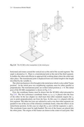 2.4 Geometrical Robot Model 23
Fig. 2.11 The SCARA robot manipulator in the initial pose
horizontal and rotates around the vertical axis at the end of the second segment. The
angle is denoted as ϑ2. There is a translational joint at the end of the third segment.
It enables the robot end-effector to approach the working plane where the robot task
takes place. The translational joint is displaced from zero initial length to the length
described by the variable d3.
The robot mechanism is first brought to the initial pose which is also called “home
position”. In the initial pose two neighboring segments must be either parallel or
perpendicular. The translational joints are in their initial position di = 0. The initial
pose of the SCARA manipulator is shown in Fig.2.11.
First, the coordinate frames must be drawn into the SCARA robot presented in
Fig.2.11. The first (reference) coordinate frame x0–y0–z0 is placed onto the base
of the robot. In the last chapter we shall learn that robot standards require the z0
axis to point perpendicularly out from the base. In this case it is aligned with the
first segment. The other two axes are selected in such a way that robot segments are
parallel to one of the axes of the reference coordinate frame, when the robot is in its
initial home position. In this case we align the y0 axis with the segments l2 and l3.
The coordinate frame must be right handed. The rest of the frames are placed into
the robot joints. The origins of the frames are drawn in the center of each joint. One
 