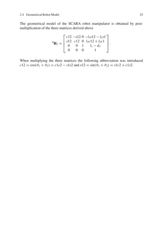 2.4 Geometrical Robot Model 25
The geometrical model of the SCARA robot manipulator is obtained by post-
multiplication of the three matrices derived above
0
H3 =
⎡
⎢
⎢
⎣
c12 −s12 0 −l3s12 − l2s1
s12 c12 0 l3c12 + l2c1
0 0 1 l1 − d3
0 0 0 1
⎤
⎥
⎥
⎦ .
When multiplying the three matrices the following abbreviation was introduced
c12 = cos(ϑ1 + ϑ2) = c1c2 − s1s2 and s12 = sin(ϑ1 + ϑ2) = s1c2 + c1s2.
 