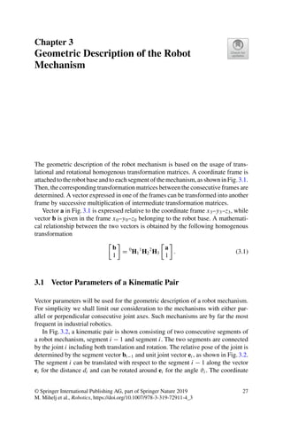 Chapter 3
Geometric Description of the Robot
Mechanism
The geometric description of the robot mechanism is based on the usage of trans-
lational and rotational homogenous transformation matrices. A coordinate frame is
attached to the robot base and to each segment of the mechanism, as shown in Fig.3.1.
Then, the corresponding transformation matrices between the consecutive frames are
determined. A vector expressed in one of the frames can be transformed into another
frame by successive multiplication of intermediate transformation matrices.
Vector a in Fig.3.1 is expressed relative to the coordinate frame x3–y3–z3, while
vector b is given in the frame x0–y0–z0 belonging to the robot base. A mathemati-
cal relationship between the two vectors is obtained by the following homogenous
transformation

b
1

= 0
H1
1
H2
2
H3

a
1

. (3.1)
3.1 Vector Parameters of a Kinematic Pair
Vector parameters will be used for the geometric description of a robot mechanism.
For simplicity we shall limit our consideration to the mechanisms with either par-
allel or perpendicular consecutive joint axes. Such mechanisms are by far the most
frequent in industrial robotics.
In Fig.3.2, a kinematic pair is shown consisting of two consecutive segments of
a robot mechanism, segment i − 1 and segment i. The two segments are connected
by the joint i including both translation and rotation. The relative pose of the joint is
determined by the segment vector bi−1 and unit joint vector ei , as shown in Fig.3.2.
The segment i can be translated with respect to the segment i − 1 along the vector
ei for the distance di and can be rotated around ei for the angle ϑi . The coordinate
© Springer International Publishing AG, part of Springer Nature 2019
M. Mihelj et al., Robotics, https://doi.org/10.1007/978-3-319-72911-4_3
27
 