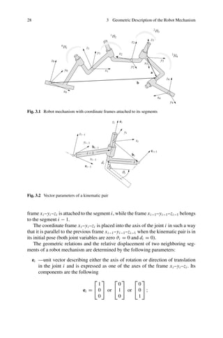28 3 Geometric Description of the Robot Mechanism
Fig. 3.1 Robot mechanism with coordinate frames attached to its segments
Fig. 3.2 Vector parameters of a kinematic pair
frame xi –yi –zi is attached to the segment i, while the frame xi−1–yi−1–zi−1 belongs
to the segment i − 1.
The coordinate frame xi –yi –zi is placed into the axis of the joint i in such a way
that it is parallel to the previous frame xi−1–yi−1–zi−1 when the kinematic pair is in
its initial pose (both joint variables are zero ϑi = 0 and di = 0).
The geometric relations and the relative displacement of two neighboring seg-
ments of a robot mechanism are determined by the following parameters:
ei —unit vector describing either the axis of rotation or direction of translation
in the joint i and is expressed as one of the axes of the frame xi –yi –zi . Its
components are the following
ei =
⎡
⎣
1
0
0
⎤
⎦ or
⎡
⎣
0
1
0
⎤
⎦ or
⎡
⎣
0
0
1
⎤
⎦ ;
 