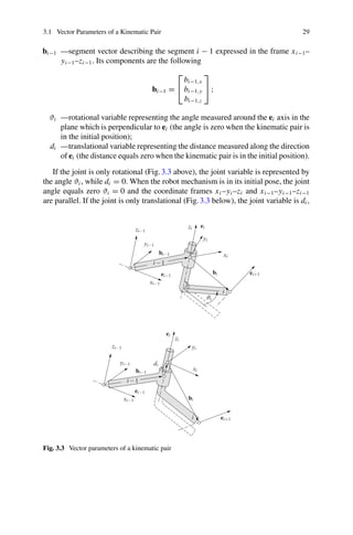 3.1 Vector Parameters of a Kinematic Pair 29
bi−1 —segment vector describing the segment i − 1 expressed in the frame xi−1–
yi−1–zi−1. Its components are the following
bi−1 =
⎡
⎣
bi−1,x
bi−1,y
bi−1,z
⎤
⎦ ;
ϑi —rotational variable representing the angle measured around the ei axis in the
plane which is perpendicular to ei (the angle is zero when the kinematic pair is
in the initial position);
di —translational variable representing the distance measured along the direction
of ei (the distance equals zero when the kinematic pair is in the initial position).
If the joint is only rotational (Fig.3.3 above), the joint variable is represented by
the angle ϑi , while di = 0. When the robot mechanism is in its initial pose, the joint
angle equals zero ϑi = 0 and the coordinate frames xi –yi –zi and xi−1–yi−1–zi−1
are parallel. If the joint is only translational (Fig.3.3 below), the joint variable is di ,
Fig. 3.3 Vector parameters of a kinematic pair
 