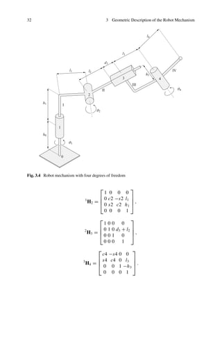 32 3 Geometric Description of the Robot Mechanism
Fig. 3.4 Robot mechanism with four degrees of freedom
1
H2 =
⎡
⎢
⎢
⎣
1 0 0 0
0 c2 −s2 l1
0 s2 c2 h1
0 0 0 1
⎤
⎥
⎥
⎦ ,
2
H3 =
⎡
⎢
⎢
⎣
1 0 0 0
0 1 0 d3 + l2
0 0 1 0
0 0 0 1
⎤
⎥
⎥
⎦ ,
3
H4 =
⎡
⎢
⎢
⎣
c4 −s4 0 0
s4 c4 0 l3
0 0 1 −h3
0 0 0 1
⎤
⎥
⎥
⎦ .
 