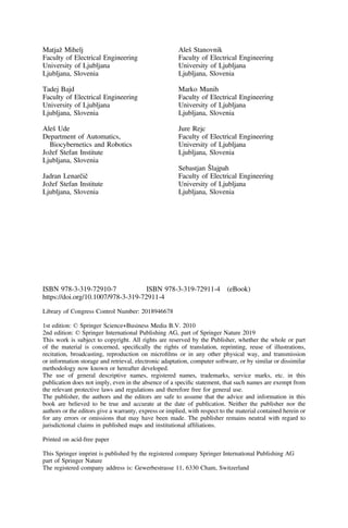 Matjaž Mihelj
Faculty of Electrical Engineering
University of Ljubljana
Ljubljana, Slovenia
Tadej Bajd
Faculty of Electrical Engineering
University of Ljubljana
Ljubljana, Slovenia
Aleš Ude
Department of Automatics,
Biocybernetics and Robotics
Jožef Stefan Institute
Ljubljana, Slovenia
Jadran Lenarčič
Jožef Stefan Institute
Ljubljana, Slovenia
Aleš Stanovnik
Faculty of Electrical Engineering
University of Ljubljana
Ljubljana, Slovenia
Marko Munih
Faculty of Electrical Engineering
University of Ljubljana
Ljubljana, Slovenia
Jure Rejc
Faculty of Electrical Engineering
University of Ljubljana
Ljubljana, Slovenia
Sebastjan Šlajpah
Faculty of Electrical Engineering
University of Ljubljana
Ljubljana, Slovenia
ISBN 978-3-319-72910-7 ISBN 978-3-319-72911-4 (eBook)
https://doi.org/10.1007/978-3-319-72911-4
Library of Congress Control Number: 2018946678
1st edition: © Springer Science+Business Media B.V. 2010
2nd edition: © Springer International Publishing AG, part of Springer Nature 2019
This work is subject to copyright. All rights are reserved by the Publisher, whether the whole or part
of the material is concerned, speciﬁcally the rights of translation, reprinting, reuse of illustrations,
recitation, broadcasting, reproduction on microﬁlms or in any other physical way, and transmission
or information storage and retrieval, electronic adaptation, computer software, or by similar or dissimilar
methodology now known or hereafter developed.
The use of general descriptive names, registered names, trademarks, service marks, etc. in this
publication does not imply, even in the absence of a speciﬁc statement, that such names are exempt from
the relevant protective laws and regulations and therefore free for general use.
The publisher, the authors and the editors are safe to assume that the advice and information in this
book are believed to be true and accurate at the date of publication. Neither the publisher nor the
authors or the editors give a warranty, express or implied, with respect to the material contained herein or
for any errors or omissions that may have been made. The publisher remains neutral with regard to
jurisdictional claims in published maps and institutional afﬁliations.
Printed on acid-free paper
This Springer imprint is published by the registered company Springer International Publishing AG
part of Springer Nature
The registered company address is: Gewerbestrasse 11, 6330 Cham, Switzerland
 