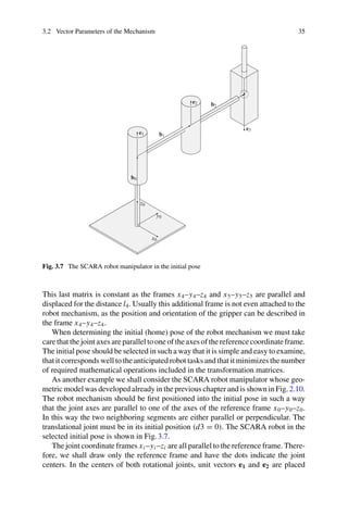 3.2 Vector Parameters of the Mechanism 35
Fig. 3.7 The SCARA robot manipulator in the initial pose
This last matrix is constant as the frames x4–y4–z4 and x5–y5–z5 are parallel and
displaced for the distance l4. Usually this additional frame is not even attached to the
robot mechanism, as the position and orientation of the gripper can be described in
the frame x4–y4–z4.
When determining the initial (home) pose of the robot mechanism we must take
care that the joint axes are parallel to one of the axes of the reference coordinate frame.
The initial pose should be selected in such a way that it is simple and easy to examine,
that it corresponds well to the anticipated robot tasks and that it minimizes the number
of required mathematical operations included in the transformation matrices.
As another example we shall consider the SCARA robot manipulator whose geo-
metric model was developed already in the previous chapter and is shown in Fig.2.10.
The robot mechanism should be first positioned into the initial pose in such a way
that the joint axes are parallel to one of the axes of the reference frame x0–y0–z0.
In this way the two neighboring segments are either parallel or perpendicular. The
translational joint must be in its initial position (d3 = 0). The SCARA robot in the
selected initial pose is shown in Fig.3.7.
The joint coordinate frames xi –yi –zi are all parallel to the reference frame. There-
fore, we shall draw only the reference frame and have the dots indicate the joint
centers. In the centers of both rotational joints, unit vectors e1 and e2 are placed
 