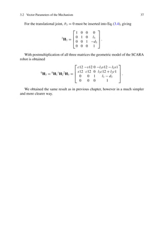 3.2 Vector Parameters of the Mechanism 37
For the translational joint, ϑ3 = 0 must be inserted into Eq.(3.4), giving
2
H3 =
⎡
⎢
⎢
⎣
1 0 0 0
0 1 0 l3
0 0 1 −d3
0 0 0 1
⎤
⎥
⎥
⎦ .
With postmultiplication of all three matrices the geometric model of the SCARA
robot is obtained
0
H3 = 0
H1
1
H2
2
H3 =
⎡
⎢
⎢
⎣
c12 −s12 0 −l3s12 − l2s1
s12 c12 0 l3c12 + l2c1
0 0 1 l1 − d3
0 0 0 1
⎤
⎥
⎥
⎦ .
We obtained the same result as in previous chapter, however in a much simpler
and more clearer way.
 