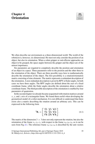Chapter 4
Orientation
We often describe our environment as a three-dimensional world. The world of the
roboticist is, however, six-dimensional. He must not only consider the position of an
object, but also its orientation. When a robot gripper or end-effector approaches an
object to be grasped, the space angles between the gripper and the object are of the
utmost importance.
Six parameters are required to completely describe the position and orientation
of an object in a space. Three parameters refer to the position and the other three to
the orientation of the object. There are three possible ways how to mathematically
describe the orientation of the object. The first possibility is a rotation/orientation
matrix consisting of nine elements. The matrix represents a redundant description of
the orientation. A non-redundant description is given by RPY or Euler angles. In both
cases we have three angles. The RPY angles are defined about the axes of a fixed
coordinate frame, while the Euler angles describe the orientation about a relative
coordinate frame. The third possible description of the orientation is enabled by four
parameters of quaternion.
In the second chapter we already became acquainted with rotation matrices around
x, y, and z axis of a rectangular frame. We found them useful when developing the
geometrical model of a robot mechanism. It is not difficult to understand that there
exists also a matrix describing the rotation around an arbitrary axis. This can be
expressed in the following form
0
R1 =
⎡
⎣
1
i0
i 1
j0
i 1
k0
i
1
i0
j 1
j0
j 1
k0
j
1
i0
k 1
j0
k 1
k0
k
⎤
⎦ . (4.1)
The matrix of the dimension 3 × 3 does not only represent the rotation, but also the
orientation of the frame x1–y1–z1 with respect to the frame x0–y0–z0, as it can be
seen from Fig.4.1. The reference frame x0–y0–z0 is described by the unit vectors
© Springer International Publishing AG, part of Springer Nature 2019
M. Mihelj et al., Robotics, https://doi.org/10.1007/978-3-319-72911-4_4
39
 