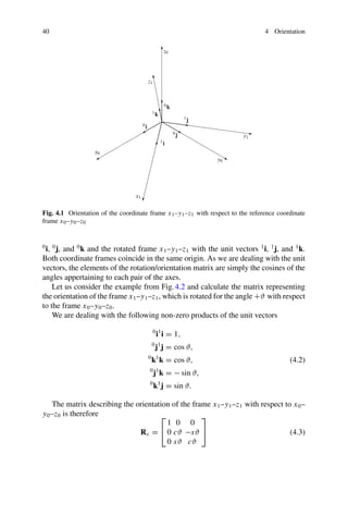 40 4 Orientation
x1
x0
0i
1i
y1
y0
1j
0j
z1
z0
1k
0k
Fig. 4.1 Orientation of the coordinate frame x1–y1–z1 with respect to the reference coordinate
frame x0–y0–z0
0
i, 0
j, and 0
k and the rotated frame x1–y1–z1 with the unit vectors 1
i, 1
j, and 1
k.
Both coordinate frames coincide in the same origin. As we are dealing with the unit
vectors, the elements of the rotation/orientation matrix are simply the cosines of the
angles appertaining to each pair of the axes.
Let us consider the example from Fig.4.2 and calculate the matrix representing
the orientation of the frame x1–y1–z1, which is rotated for the angle +ϑ with respect
to the frame x0–y0–z0.
We are dealing with the following non-zero products of the unit vectors
0
i1
i = 1,
0
j1
j = cos ϑ,
0
k1
k = cos ϑ,
0
j1
k = − sin ϑ,
0
k1
j = sin ϑ.
(4.2)
The matrix describing the orientation of the frame x1–y1–z1 with respect to x0–
y0–z0 is therefore
Rx =
⎡
⎣
1 0 0
0 cϑ −sϑ
0 sϑ cϑ
⎤
⎦ (4.3)
 