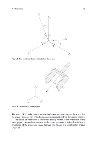 4 Orientation 41
x0,x1
0i,1 i
y1
y0
1j
0j
z1
z0
1k 0k
ϑ
ϑ
Fig. 4.2 Two coordinate frames rotated about the x0 axis
x0
y0
z0
a n
s
Fig. 4.3 Orientation of robot gripper
The matrix (4.3) can be interpreted also as the rotation matrix around the x axis that
we already know as part of the homogeneous matrix (2.6) from the second chapter.
The notion of orientation is in robotics mostly related to the orientation of the
robot gripper. A coordinate frame with three unit vectors n, s, and a, describing the
orientation of the gripper, is placed between two fingers of a simple robot gripper
(Fig.4.3).
 