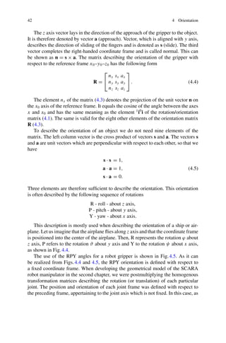 42 4 Orientation
The z axis vector lays in the direction of the approach of the gripper to the object.
It is therefore denoted by vector a (approach). Vector, which is aligned with y axis,
describes the direction of sliding of the fingers and is denoted as s (slide). The third
vector completes the right-handed coordinate frame and is called normal. This can
be shown as n = s × a. The matrix describing the orientation of the gripper with
respect to the reference frame x0–y0–z0 has the following form
R =
⎡
⎣
nx sx ax
ny sy ay
nz sz az
⎤
⎦ . (4.4)
The element nx of the matrix (4.3) denotes the projection of the unit vector n on
the x0 axis of the reference frame. It equals the cosine of the angle between the axes
x and x0 and has the same meaning as the element 1
i0
i of the rotation/orientation
matrix (4.1). The same is valid for the eight other elements of the orientation matrix
R (4.3).
To describe the orientation of an object we do not need nine elements of the
matrix. The left column vector is the cross product of vectors s and a. The vectors s
and a are unit vectors which are perpendicular with respect to each other, so that we
have
s · s = 1,
a · a = 1,
s · a = 0.
(4.5)
Three elements are therefore sufficient to describe the orientation. This orientation
is often described by the following sequence of rotations
R - roll - about z axis,
P - pitch - about y axis,
Y - yaw - about x axis.
This description is mostly used when describing the orientation of a ship or air-
plane. Let us imagine that the airplane flies along z axis and that the coordinate frame
is positioned into the center of the airplane. Then, R represents the rotation ϕ about
z axis, P refers to the rotation ϑ about y axis and Y to the rotation ψ about x axis,
as shown in Fig.4.4.
The use of the RPY angles for a robot gripper is shown in Fig.4.5. As it can
be realized from Figs.4.4 and 4.5, the RPY orientation is defined with respect to
a fixed coordinate frame. When developing the geometrical model of the SCARA
robot manipulator in the second chapter, we were postmultiplying the homogenous
transformation matrices describing the rotation (or translation) of each particular
joint. The position and orientation of each joint frame was defined with respect to
the preceding frame, appertaining to the joint axis which is not fixed. In this case, as
 