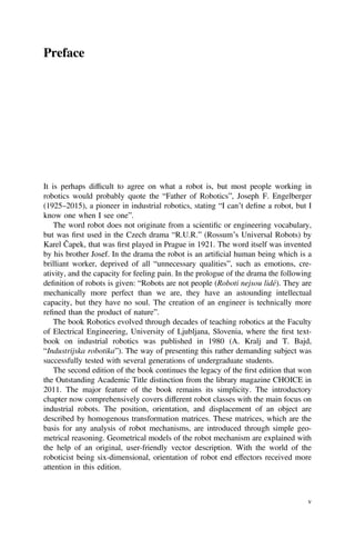 Preface
It is perhaps difﬁcult to agree on what a robot is, but most people working in
robotics would probably quote the “Father of Robotics”, Joseph F. Engelberger
(1925–2015), a pioneer in industrial robotics, stating “I can’t deﬁne a robot, but I
know one when I see one”.
The word robot does not originate from a scientiﬁc or engineering vocabulary,
but was ﬁrst used in the Czech drama “R.U.R.” (Rossum’s Universal Robots) by
Karel Čapek, that was ﬁrst played in Prague in 1921. The word itself was invented
by his brother Josef. In the drama the robot is an artiﬁcial human being which is a
brilliant worker, deprived of all “unnecessary qualities”, such as emotions, cre-
ativity, and the capacity for feeling pain. In the prologue of the drama the following
deﬁnition of robots is given: “Robots are not people (Roboti nejsou lidé). They are
mechanically more perfect than we are, they have an astounding intellectual
capacity, but they have no soul. The creation of an engineer is technically more
reﬁned than the product of nature”.
The book Robotics evolved through decades of teaching robotics at the Faculty
of Electrical Engineering, University of Ljubljana, Slovenia, where the ﬁrst text-
book on industrial robotics was published in 1980 (A. Kralj and T. Bajd,
“Industrijska robotika”). The way of presenting this rather demanding subject was
successfully tested with several generations of undergraduate students.
The second edition of the book continues the legacy of the ﬁrst edition that won
the Outstanding Academic Title distinction from the library magazine CHOICE in
2011. The major feature of the book remains its simplicity. The introductory
chapter now comprehensively covers different robot classes with the main focus on
industrial robots. The position, orientation, and displacement of an object are
described by homogenous transformation matrices. These matrices, which are the
basis for any analysis of robot mechanisms, are introduced through simple geo-
metrical reasoning. Geometrical models of the robot mechanism are explained with
the help of an original, user-friendly vector description. With the world of the
roboticist being six-dimensional, orientation of robot end effectors received more
attention in this edition.
v
 