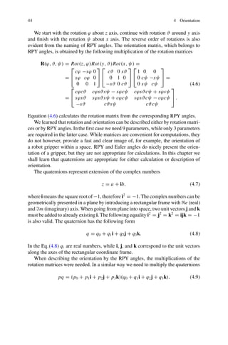 44 4 Orientation
We start with the rotation ϕ about z axis, continue with rotation ϑ around y axis
and finish with the rotation ψ about x axis. The reverse order of rotations is also
evident from the naming of RPY angles. The orientation matrix, which belongs to
RPY angles, is obtained by the following multiplication of the rotation matrices
R(ϕ, ϑ, ψ) = Rot(z, ϕ)Rot(y, ϑ)Rot(x, ψ) =
=
⎡
⎣
cϕ −sϕ 0
sϕ cϕ 0
0 0 1
⎤
⎦
⎡
⎣
cϑ 0 sϑ
0 1 0
−sϑ 0 cϑ
⎤
⎦
⎡
⎣
1 0 0
0 cψ −sψ
0 sψ cψ
⎤
⎦ =
=
⎡
⎣
cϕcϑ cϕsϑsψ − sϕcψ cϕsϑcψ + sϕsψ
sϕsϑ sϕsϑsψ + cϕcψ sϕsϑcψ − cϕcψ
−sϑ cϑsψ cϑcψ
⎤
⎦ .
(4.6)
Equation (4.6) calculates the rotation matrix from the corresponding RPY angles.
We learned that rotation and orientation can be described either by rotation matri-
ces or by RPY angles. In the first case we need 9 parameters, while only 3 parameters
are required in the latter case. While matrices are convenient for computations, they
do not however, provide a fast and clear image of, for example, the orientation of
a robot gripper within a space. RPY and Euler angles do nicely present the orien-
tation of a gripper, but they are not appropriate for calculations. In this chapter we
shall learn that quaternions are appropriate for either calculation or description of
orientation.
The quaternions represent extension of the complex numbers
z = a + ib, (4.7)
where i means the square root of −1, therefore i2
= −1. The complex numbers can be
geometrically presented in a plane by introducing a rectangular frame with e (real)
and m (imaginary) axis. When going from plane into space, two unit vectors j and k
must be added to already existing i. The following equality i2
= j2
= k2
= ijk = −1
is also valid. The quaternion has the following form
q = q0 + q1i + q2j + q3k. (4.8)
In the Eq.(4.8) qi are real numbers, while i, j, and k correspond to the unit vectors
along the axes of the rectangular coordinate frame.
When describing the orientation by the RPY angles, the multiplications of the
rotation matrices were needed. In a similar way we need to multiply the quaternions
pq = (p0 + p1i + p2j + p3k)(q0 + q1i + q2j + q3k). (4.9)
 