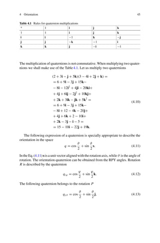 4 Orientation 45
Table 4.1 Rules for quaternion multiplications
* 1 i j k
1 1 i j k
i i −1 k −j
j j −k −1 i
k k j −i −1
The multiplication of quaternions is not commutative. When multiplying two quater-
nions we shall make use of the Table4.1. Let us multiply two quaternions
(2 + 3i − j + 5k)(3 − 4i + 2j + k) =
= 6 + 9i − 3j + 15k−
− 8i − 12i2
+ 4ji − 20ki+
+ 4j + 6ij − 2j2
+ 10kj+
+ 2k + 3ik − jk + 5k2
=
= 6 + 9i − 3j + 15k−
− 8i + 12 − 4k − 20j+
+ 4j + 6k + 2 − 10i+
+ 2k − 3j − i − 5 =
= 15 − 10i − 22j + 19k.
(4.10)
The following expression of a quaternion is specially appropriate to describe the
orientation in the space
q = cos
ϑ
2
+ sin
ϑ
2
s. (4.11)
In the Eq.(4.11) s is a unit vector aligned with the rotation axis, while ϑ is the angle of
rotation. The orientation quaternion can be obtained from the RPY angles. Rotation
R is described by the quaternion
qzϕ = cos
ϕ
2
+ sin
ϕ
2
k. (4.12)
The following quaternion belongs to the rotation P
qyϑ = cos
ϑ
2
+ sin
ϑ
2
j, (4.13)
 