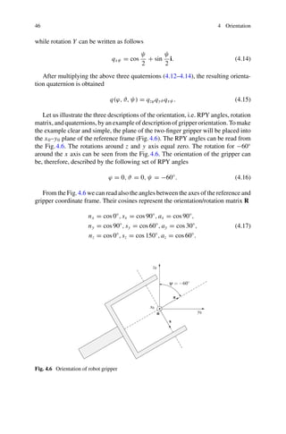 46 4 Orientation
while rotation Y can be written as follows
qxψ = cos
ψ
2
+ sin
ψ
2
i. (4.14)
After multiplying the above three quaternions (4.12–4.14), the resulting orienta-
tion quaternion is obtained
q(ϕ, ϑ, ψ) = qzϕqyϑ qxψ . (4.15)
Let us illustrate the three descriptions of the orientation, i.e. RPY angles, rotation
matrix, and quaternions, by an example of description of gripper orientation. To make
the example clear and simple, the plane of the two-finger gripper will be placed into
the x0–y0 plane of the reference frame (Fig.4.6). The RPY angles can be read from
the Fig.4.6. The rotations around z and y axis equal zero. The rotation for −60◦
around the x axis can be seen from the Fig.4.6. The orientation of the gripper can
be, therefore, described by the following set of RPY angles
ϕ = 0, ϑ = 0, ψ = −60◦
. (4.16)
From the Fig.4.6 we can read also the angles between the axes of the reference and
gripper coordinate frame. Their cosines represent the orientation/rotation matrix R
nx = cos 0◦
, sx = cos 90◦
, ax = cos 90◦
,
ny = cos 90◦
, sy = cos 60◦
, ay = cos 30◦
,
nz = cos 0◦
, sz = cos 150◦
, az = cos 60◦
.
(4.17)
x0
y0
z0
a
n
s
ψ = −60◦
Fig. 4.6 Orientation of robot gripper
 