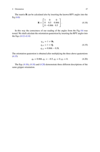 4 Orientation 47
The matrix R can be calculated also by inserting the known RPY angles into the
Eq.(4.6)
R =
⎡
⎣
1 0 0
0 0.5 0.866
0 −0.866 0.5
⎤
⎦ . (4.18)
In this way the correctness of our reading of the angles from the Fig.4.6 was
tested. We shall calculate the orientation quaternion by inserting the RPY angles into
the Eqs.(4.12–4.14)
qzϕ = 1 + 0k,
qyϑ = 1 + 0j,
qxψ = 0.866 − 0.5i.
(4.19)
The orientation quaternion is obtained after multiplying the three above quaternions
(4.15)
q0 = 0.866, q1 = −0.5, q2 = 0, q3 = 0. (4.20)
The Eqs.(4.16), (4.18) and (4.20) demonstrate three different descriptions of the
same gripper orientation.
 