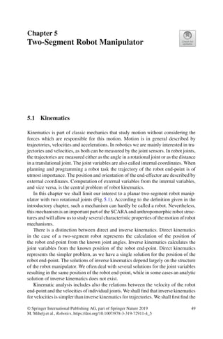 Chapter 5
Two-Segment Robot Manipulator
5.1 Kinematics
Kinematics is part of classic mechanics that study motion without considering the
forces which are responsible for this motion. Motion is in general described by
trajectories, velocities and accelerations. In robotics we are mainly interested in tra-
jectories and velocities, as both can be measured by the joint sensors. In robot joints,
the trajectories are measured either as the angle in a rotational joint or as the distance
in a translational joint. The joint variables are also called internal coordinates. When
planning and programming a robot task the trajectory of the robot end-point is of
utmost importance. The position and orientation of the end-effector are described by
external coordinates. Computation of external variables from the internal variables,
and vice versa, is the central problem of robot kinematics.
In this chapter we shall limit our interest to a planar two-segment robot manip-
ulator with two rotational joints (Fig.5.1). According to the definition given in the
introductory chapter, such a mechanism can hardly be called a robot. Nevertheless,
this mechanism is an important part of the SCARA and anthropomorphic robot struc-
tures and will allow us to study several characteristic properties of the motion of robot
mechanisms.
There is a distinction between direct and inverse kinematics. Direct kinematics
in the case of a two-segment robot represents the calculation of the position of
the robot end-point from the known joint angles. Inverse kinematics calculates the
joint variables from the known position of the robot end-point. Direct kinematics
represents the simpler problem, as we have a single solution for the position of the
robot end-point. The solutions of inverse kinematics depend largely on the structure
of the robot manipulator. We often deal with several solutions for the joint variables
resulting in the same position of the robot end-point, while in some cases an analytic
solution of inverse kinematics does not exist.
Kinematic analysis includes also the relations between the velocity of the robot
end-point and the velocities of individual joints. We shall find that inverse kinematics
for velocities is simpler than inverse kinematics for trajectories. We shall first find the
© Springer International Publishing AG, part of Springer Nature 2019
M. Mihelj et al., Robotics, https://doi.org/10.1007/978-3-319-72911-4_5
49
 