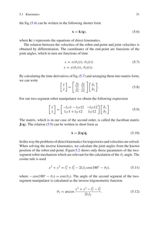 5.1 Kinematics 51
the Eq.(5.4) can be written in the following shorter form
x = k(q), (5.6)
where k(·) represents the equations of direct kinematics.
The relation between the velocities of the robot end-point and joint velocities is
obtained by differentiation. The coordinates of the end-point are functions of the
joint angles, which in turn are functions of time
x = x(ϑ1(t), ϑ2(t)) (5.7)
y = y(ϑ1(t), ϑ2(t)).
By calculating the time derivatives of Eq.(5.7) and arranging them into matrix form,
we can write 
ẋ
ẏ

=

∂x
∂ϑ1
∂x
∂ϑ2
∂y
∂ϑ1
∂y
∂ϑ2
 
ϑ̇1
ϑ̇2

. (5.8)
For our two-segment robot manipulator we obtain the following expression

ẋ
ẏ

=

−l1s1 − l2s12 −l2s12
l1c1 + l2c12 l2c12
 
ϑ̇1
ϑ̇2

. (5.9)
The matrix, which is in our case of the second order, is called the Jacobian matrix
J(q). The relation (5.9) can be written in short form as
ẋ = J(q)q̇. (5.10)
In this way the problems of direct kinematics for trajectories and velocities are solved.
When solving the inverse kinematics, we calculate the joint angles from the known
position of the robot end-point. Figure5.2 shows only those parameters of the two-
segment robot mechanism which are relevant for the calculation of the ϑ2 angle. The
cosine rule is used
x2
+ y2
= l2
1 + l2
2 − 2l1l2 cos(180◦
− ϑ2), (5.11)
where − cos(180◦
− ϑ2) = cos(ϑ2). The angle of the second segment of the two-
segment manipulator is calculated as the inverse trigonometric function
ϑ2 = arccos
x2
+ y2
− l2
1 − l2
2
2l1l2
. (5.12)
 