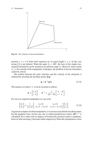 5.1 Kinematics 53
elbow-up
elbow-down
x
y
Fig. 5.4 Two solutions of inverse kinematics
position x = y = 0 when both segments are of equal length l1 = l2. In this case
arctan y
x
is not defined. When the angle ϑ2 = 180◦
, the base of the simple two-
segment mechanism can be reached at an arbitrary angle ϑ1. However, when a point
(x, y) lies outside of the manipulator workspace, the problem of inverse kinematics
cannot be solved.
The relation between the joint velocities and the velocity of the end-point is
obtained by inverting the Jacobian matrix J(q)
q̇ = J−1
(q)ẋ. (5.14)
The matrices of order 2 × 2 can be inverted as follows
A =

a b
c d

A−1
=
1
ad − cb

d −b
−c a

.
For our two-segment manipulator we can write

ϑ̇1
ϑ̇2

=
1
l1l2 s2

l2 c12 l2 s12
−l1 c1 − l2 c12 −l1 s1 − l2 s12
 
ẋ
ẏ

. (5.15)
In general examples of robot manipulators, it is not necessary that the Jacobian matrix
has the quadratic form. In this case, the so called pseudoinverse matrix (JJT
)−1
is
calculated. For a robot with six degrees of freedom the Jacobian matrix is quadratic,
however after inverting, it becomes rather impractical. When the manipulator is close
 