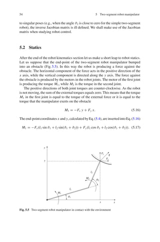 54 5 Two-segment robot manipulator
to singular poses (e.g., when the angle ϑ2 is close to zero for the simple two-segment
robot), the inverse Jacobian matrix is ill defined. We shall make use of the Jacobian
matrix when studying robot control.
5.2 Statics
After the end of the robot kinematics section let us make a short leap to robot statics.
Let us suppose that the end-point of the two-segment robot manipulator bumped
into an obstacle (Fig.5.5). In this way the robot is producing a force against the
obstacle. The horizontal component of the force acts in the positive direction of the
x axis, while the vertical component is directed along the y axis. The force against
the obstacle is produced by the motors in the robot joints. The motor of the first joint
is producing the torque M1, while M2 is the torque in the second joint.
The positive directions of both joint torques are counter-clockwise. As the robot
is not moving, the sum of the external torques equals zero. This means that the torque
M1 in the first joint is equal to the torque of the external force or it is equal to the
torque that the manipulator exerts on the obstacle
M1 = −Fx y + Fy x. (5.16)
The end-point coordinates x and y, calculated by Eq.(5.4), are inserted into Eq.(5.16)
M1 = −Fx (l1 sin ϑ1 + l2 sin(ϑ1 + ϑ2)) + Fy(l1 cos ϑ1 + l2 cos(ϑ1 + ϑ2)). (5.17)
ϑ1
ϑ2
M1
M2
l1
l2
Fx
Fy
f
x x
y
y
Fig. 5.5 Two-segment robot manipulator in contact with the environment
 