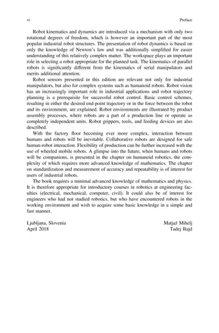 Robot kinematics and dynamics are introduced via a mechanism with only two
rotational degrees of freedom, which is however an important part of the most
popular industrial robot structures. The presentation of robot dynamics is based on
only the knowledge of Newton’s law and was additionally simpliﬁed for easier
understanding of this relatively complex matter. The workspace plays an important
role in selecting a robot appropriate for the planned task. The kinematics of parallel
robots is signiﬁcantly different from the kinematics of serial manipulators and
merits additional attention.
Robot sensors presented in this edition are relevant not only for industrial
manipulators, but also for complex systems such as humanoid robots. Robot vision
has an increasingly important role in industrial applications and robot trajectory
planning is a prerequisite for successful robot control. Basic control schemes,
resulting in either the desired end-point trajectory or in the force between the robot
and its environment, are explained. Robot environments are illustrated by product
assembly processes, where robots are a part of a production line or operate as
completely independent units. Robot grippers, tools, and feeding devices are also
described.
With the factory floor becoming ever more complex, interaction between
humans and robots will be inevitable. Collaborative robots are designed for safe
human-robot interaction. Flexibility of production can be further increased with the
use of wheeled mobile robots. A glimpse into the future, when humans and robots
will be companions, is presented in the chapter on humanoid robotics, the com-
plexity of which requires more advanced knowledge of mathematics. The chapter
on standardization and measurement of accuracy and repeatability is of interest for
users of industrial robots.
The book requires a minimal advanced knowledge of mathematics and physics.
It is therefore appropriate for introductory courses in robotics at engineering fac-
ulties (electrical, mechanical, computer, civil). It could also be of interest for
engineers who had not studied robotics, but who have encountered robots in the
working environment and wish to acquire some basic knowledge in a simple and
fast manner.
Ljubljana, Slovenia Matjaž Mihelj
April 2018 Tadej Bajd
vi Preface
 