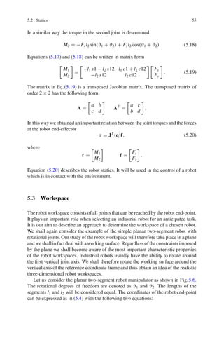 5.2 Statics 55
In a similar way the torque in the second joint is determined
M2 = −Fxl2 sin(ϑ1 + ϑ2) + Fyl2 cos(ϑ1 + ϑ2). (5.18)
Equations (5.17) and (5.18) can be written in matrix form

M1
M2

=

−l1 s1 − l2 s12 l1 c1 + l2 c12
−l2 s12 l2 c12
 
Fx
Fy

. (5.19)
The matrix in Eq.(5.19) is a transposed Jacobian matrix. The transposed matrix of
order 2 × 2 has the following form
A =

a b
c d

AT
=

a c
b d

.
In this way we obtained an important relation between the joint torques and the forces
at the robot end-effector
τ = JT
(q)f, (5.20)
where
τ =

M1
M2

f =

Fx
Fy

.
Equation (5.20) describes the robot statics. It will be used in the control of a robot
which is in contact with the environment.
5.3 Workspace
The robot workspace consists of all points that can be reached by the robot end-point.
It plays an important role when selecting an industrial robot for an anticipated task.
It is our aim to describe an approach to determine the workspace of a chosen robot.
We shall again consider the example of the simple planar two-segment robot with
rotational joints. Our study of the robot workspace will therefore take place in a plane
andweshallinfactdealwithaworkingsurface.Regardlessoftheconstraintsimposed
by the plane we shall become aware of the most important characteristic properties
of the robot workspaces. Industrial robots usually have the ability to rotate around
the first vertical joint axis. We shall therefore rotate the working surface around the
vertical axis of the reference coordinate frame and thus obtain an idea of the realistic
three-dimensional robot workspaces.
Let us consider the planar two-segment robot manipulator as shown in Fig.5.6.
The rotational degrees of freedom are denoted as ϑ1 and ϑ2. The lengths of the
segments l1 and l2 will be considered equal. The coordinates of the robot end-point
can be expressed as in (5.4) with the following two equations:
 