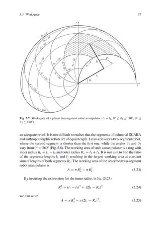 5.3 Workspace 57
ϑ1
ϑ2
ϑ1
=
0
◦
ϑ2
=
0
◦
ϑ2
=
30
◦
ϑ2
=
60
◦
ϑ
2
=
9
0
◦
ϑ2
=
120
◦
ϑ2
=
150
◦
ϑ1 = 180◦
ϑ
1
=
1
5
0
◦
ϑ
1
=
1
2
0
◦
ϑ
1
=
3
0
◦
ϑ
1
=
9
0
◦
ϑ
1
=
6
0
◦
l1
l2
x
y
Fig. 5.7 Workspace of a planar two-segment robot manipulator (l1 = l2, 0◦ ≤ ϑ1 ≤ 180◦, 0◦ ≤
ϑ2 ≤ 180◦)
an adequate proof. It is not difficult to realize that the segments of industrial SCARA
and anthropomorphic robots are of equal length. Let us consider a two-segment robot,
where the second segment is shorter than the first one, while the angles ϑ1 and ϑ2
vary from 0◦
to 360◦
(Fig.5.8). The working area of such a manipulator is a ring with
inner radius Ri = l1 − l2 and outer radius Ro = l1 + l2. It is our aim to find the ratio
of the segments lengths l1 and l2 resulting in the largest working area at constant
sum of lengths of both segments Ro. The working area of the described two-segment
robot manipulator is
A = π R2
o − π R2
i . (5.23)
By inserting the expression for the inner radius in Eq.(5.23)
R2
i = (l1 − l2)2
= (2l1 − Ro)2
(5.24)
we can write
A = π R2
o − π(2l1 − Ro)2
. (5.25)
 