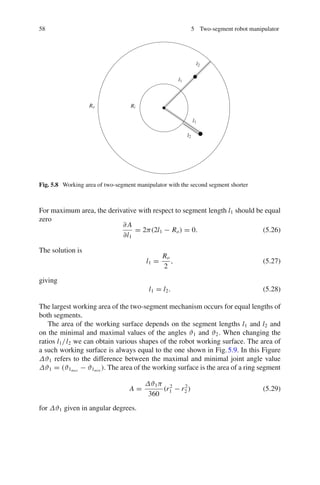 58 5 Two-segment robot manipulator
Ro Ri
l1
l1
l2
l2
Fig. 5.8 Working area of two-segment manipulator with the second segment shorter
For maximum area, the derivative with respect to segment length l1 should be equal
zero
∂ A
∂l1
= 2π(2l1 − Ro) = 0. (5.26)
The solution is
l1 =
Ro
2
, (5.27)
giving
l1 = l2. (5.28)
The largest working area of the two-segment mechanism occurs for equal lengths of
both segments.
The area of the working surface depends on the segment lengths l1 and l2 and
on the minimal and maximal values of the angles ϑ1 and ϑ2. When changing the
ratios l1/l2 we can obtain various shapes of the robot working surface. The area of
a such working surface is always equal to the one shown in Fig.5.9. In this Figure
Δϑ1 refers to the difference between the maximal and minimal joint angle value
Δϑ1 = (ϑ1max
− ϑ1min
). The area of the working surface is the area of a ring segment
A =
Δϑ1π
360
(r2
1 − r2
2 ) (5.29)
for Δϑ1 given in angular degrees.
 