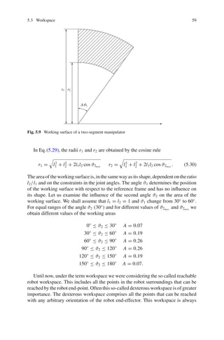 5.3 Workspace 59
Δϑ1
r1 r2
Fig. 5.9 Working surface of a two-segment manipulator
In Eq.(5.29), the radii r1 and r2 are obtained by the cosine rule
r1 =

l2
1 + l2
2 + 2l1l2 cos ϑ2min
r2 =

l2
1 + l2
2 + 2l1l2 cos ϑ2max
. (5.30)
The area of the working surface is, in the same way as its shape, dependent on the ratio
l2/l1 and on the constraints in the joint angles. The angle ϑ1 determines the position
of the working surface with respect to the reference frame and has no influence on
its shape. Let us examine the influence of the second angle ϑ2 on the area of the
working surface. We shall assume that l1 = l2 = 1 and ϑ1 change from 30◦
to 60◦
.
For equal ranges of the angle ϑ2 (30◦
) and for different values of ϑ2max
and ϑ2min
we
obtain different values of the working areas
0◦
≤ ϑ2 ≤ 30◦
A = 0.07
30◦
≤ ϑ2 ≤ 60◦
A = 0.19
60◦
≤ ϑ2 ≤ 90◦
A = 0.26
90◦
≤ ϑ2 ≤ 120◦
A = 0.26
120◦
≤ ϑ2 ≤ 150◦
A = 0.19
150◦
≤ ϑ2 ≤ 180◦
A = 0.07.
Until now, under the term workspace we were considering the so called reachable
robot workspace. This includes all the points in the robot surroundings that can be
reached by the robot end-point. Often this so-called dexterous workspace is of greater
importance. The dexterous workspace comprises all the points that can be reached
with any arbitrary orientation of the robot end-effector. This workspace is always
 