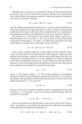 62 5 Two-segment robot manipulator
The point masses m1 and m2 are acted upon by the forces that are transmitted by
the massless rods, as well as by the force of gravity. Newton’s law claims that the
vector sum of all the forces acting on a particle is equal to the product of the particle
mass and it’s acceleration. Therefore,
F1 = m1a1 and F2 = m2a2, (5.31)
where F1 and F2 represent the sums of all forces (i.e., the force of the rod and the force
of gravity), acting on each of the point masses m1 and m2, while a1 and a2 are their
accelerations with respect to the origin of the coordinate frame. So, a calculation of
the accelerations amounts to the determination of the forces on the two “particles”.
The position of m1 with respect to the reference frame origin, is given by r1,
while the position of m2 is given by r = 2r1 + r2 (see Fig.5.12). The corresponding
accelerations are therefore a1 = r̈1 and a2 = r̈, where the two dots above the vector
symbol denote second derivatives with respect to time. Therefore,
a1 = r̈1 and a2 = r̈ = 2r̈1 + r̈2. (5.32)
Now, r1 and r2 represent rigid rods, so their lengths are fixed. Therefore, these
vectors can only rotate. Let us remind ourselves of basic physics, which says that a
rotating vector describes a particle in circular motion. Such motion may have two
components of acceleration (Fig.5.13, see also Appendix ??). The first component
is the radial or centripetal acceleration ar , which is directed towards the center of
rotation. It is due to the change only of the direction of velocity and is thus present
also in uniform circular motion. It is given by the expression
ar = −ω2
r, (5.33)
where ω is the angular velocity ω = θ̇. The second component is the tangential
acceleration, which is directed along the tangent to the circle (Fig.5.13). It is due to
the change of the magnitude of velocity and is present only in circular motion with
angular acceleration α = θ̈. It is given by
at = α × r, (5.34)
where α is the vector of angular acceleration, which is perpendicular to the plane
of motion, i.e., it is along the z axis of our reference coordinate frame. The total
acceleration is obviously
a = ar + at = −ω2
r + α × r. (5.35)
Let us now calculate the second derivatives with respect to time of the vectors r1
and r2. As noted above, each of these derivatives has two components corresponding
to the radial and to the tangential acceleration. So
r̈1 = −ω2
1r1 + α1 × r1 and r̈2 = −ω2
2r2 + α2 × r2. (5.36)
 