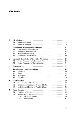 Contents
1 Introduction . . . . . . . . . . . . . . . . . . . . . . . . . . . . . . . . . . . . . . . . . . 1
1.1 Robot Manipulator . . . . . . . . . . . . . . . . . . . . . . . . . . . . . . . . . 4
1.2 Industrial Robotics . . . . . . . . . . . . . . . . . . . . . . . . . . . . . . . . . 6
2 Homogenous Transformation Matrices . . . . . . . . . . . . . . . . . . . . . . 11
2.1 Translational Transformation . . . . . . . . . . . . . . . . . . . . . . . . . . 11
2.2 Rotational Transformation . . . . . . . . . . . . . . . . . . . . . . . . . . . . 12
2.3 Pose and Displacement . . . . . . . . . . . . . . . . . . . . . . . . . . . . . . 16
2.4 Geometrical Robot Model . . . . . . . . . . . . . . . . . . . . . . . . . . . . 19
3 Geometric Description of the Robot Mechanism . . . . . . . . . . . . . . . 27
3.1 Vector Parameters of a Kinematic Pair . . . . . . . . . . . . . . . . . . . 27
3.2 Vector Parameters of the Mechanism . . . . . . . . . . . . . . . . . . . . 31
4 Orientation . . . . . . . . . . . . . . . . . . . . . . . . . . . . . . . . . . . . . . . . . . . 39
5 Two-Segment Robot Manipulator . . . . . . . . . . . . . . . . . . . . . . . . . . 49
5.1 Kinematics . . . . . . . . . . . . . . . . . . . . . . . . . . . . . . . . . . . . . . . 49
5.2 Statics . . . . . . . . . . . . . . . . . . . . . . . . . . . . . . . . . . . . . . . . . . 54
5.3 Workspace . . . . . . . . . . . . . . . . . . . . . . . . . . . . . . . . . . . . . . . 55
5.4 Dynamics . . . . . . . . . . . . . . . . . . . . . . . . . . . . . . . . . . . . . . . . 60
6 Parallel Robots . . . . . . . . . . . . . . . . . . . . . . . . . . . . . . . . . . . . . . . . 69
6.1 Characteristics of Parallel Robots . . . . . . . . . . . . . . . . . . . . . . . 69
6.2 Kinematic Arrangements of Parallel Robots . . . . . . . . . . . . . . . 73
6.3 Modelling and Design of Parallel Robots . . . . . . . . . . . . . . . . . 78
7 Robot Sensors . . . . . . . . . . . . . . . . . . . . . . . . . . . . . . . . . . . . . . . . . 85
7.1 Principles of Sensing. . . . . . . . . . . . . . . . . . . . . . . . . . . . . . . . 85
7.2 Sensors of Movement . . . . . . . . . . . . . . . . . . . . . . . . . . . . . . . 86
7.2.1 Placing of Sensors . . . . . . . . . . . . . . . . . . . . . . . . . . . 86
7.2.2 Potentiometer . . . . . . . . . . . . . . . . . . . . . . . . . . . . . . . 87
vii
 