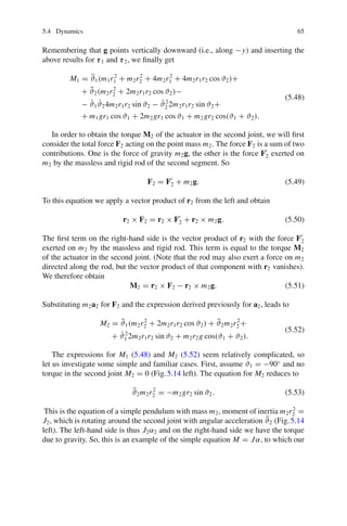5.4 Dynamics 65
Remembering that g points vertically downward (i.e., along −y) and inserting the
above results for τ1 and τ2, we finally get
M1 = ϑ̈1(m1r2
1 + m2r2
2 + 4m2r2
1 + 4m2r1r2 cos ϑ2)+
+ ϑ̈2(m2r2
2 + 2m2r1r2 cos ϑ2)−
− ϑ̇1ϑ̇24m2r1r2 sin ϑ2 − ϑ̇2
2 2m2r1r2 sin ϑ2+
+ m1gr1 cos ϑ1 + 2m2gr1 cos ϑ1 + m2gr2 cos(ϑ1 + ϑ2).
(5.48)
In order to obtain the torque M2 of the actuator in the second joint, we will first
consider the total force F2 acting on the point mass m2. The force F2 is a sum of two
contributions. One is the force of gravity m2g, the other is the force F
2 exerted on
m2 by the massless and rigid rod of the second segment. So
F2 = F
2 + m2g. (5.49)
To this equation we apply a vector product of r2 from the left and obtain
r2 × F2 = r2 × F
2 + r2 × m2g. (5.50)
The first term on the right-hand side is the vector product of r2 with the force F
2
exerted on m2 by the massless and rigid rod. This term is equal to the torque M2
of the actuator in the second joint. (Note that the rod may also exert a force on m2
directed along the rod, but the vector product of that component with r2 vanishes).
We therefore obtain
M2 = r2 × F2 − r2 × m2g. (5.51)
Substituting m2a2 for F2 and the expression derived previously for a2, leads to
M2 = ϑ̈1(m2r2
2 + 2m2r1r2 cos ϑ2) + ϑ̈2m2r2
2 +
+ ϑ̇2
1 2m2r1r2 sin ϑ2 + m2r2g cos(ϑ1 + ϑ2).
(5.52)
The expressions for M1 (5.48) and M2 (5.52) seem relatively complicated, so
let us investigate some simple and familiar cases. First, assume ϑ1 = −90◦
and no
torque in the second joint M2 = 0 (Fig.5.14 left). The equation for M2 reduces to
ϑ̈2m2r2
2 = −m2gr2 sin ϑ2. (5.53)
This is the equation of a simple pendulum with mass m2, moment of inertia m2r2
2 =
J2, which is rotating around the second joint with angular acceleration ϑ̈2 (Fig.5.14
left). The left-hand side is thus J2α2 and on the right-hand side we have the torque
due to gravity. So, this is an example of the simple equation M = Jα, to which our
 