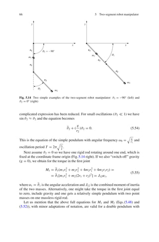 66 5 Two-segment robot manipulator
x
x
y
y
m1
m1
m2
m2
r1
r1
r1
r1
r2
r2
ϑ1 = −90◦
ϑ2
ϑ1
Fig. 5.14 Two simple examples of the two-segment robot manipulator: ϑ1 = −90◦ (left) and
ϑ2 = 0◦ (right)
complicated expression has been reduced. For small oscillations (ϑ2  1) we have
sin ϑ2 ≈ ϑ2 and the equation becomes
ϑ̈2 + (
g
r2
)ϑ2 = 0. (5.54)
This is the equation of the simple pendulum with angular frequency ω0 =

g
r2
and
oscillation period T = 2π

r2
g
.
Next assume ϑ2 = 0 so we have one rigid rod rotating around one end, which is
fixed at the coordinate frame origin (Fig.5.14 right). If we also “switch off” gravity
(g = 0), we obtain for the torque in the first joint
M1 = ϑ̈1(m1r2
1 + m2r2
2 + 4m2r2
1 + 4m2r1r2) =
= ϑ̈1[m1r2
1 + m2(2r1 + r2)2
] = J12α1,
(5.55)
where α1 = ϑ̈1 is the angular acceleration and J12 is the combined moment of inertia
of the two masses. Alternatively, one might take the torque in the first joint equal
to zero, include gravity and one gets a relatively simple pendulum with two point
masses on one massless rigid rod.
Let us mention that the above full equations for M1 and M2 (Eqs.(5.48) and
(5.52)), with minor adaptations of notation, are valid for a double pendulum with
 