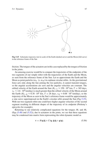 5.4 Dynamics 67
S
RS−E
RE−M
E
M
Fig. 5.15 Schematic trajectory (not in scale) of the Earth (dashed curve) and the Moon (full curve)
in the reference frame of the Sun
friction. The torques of the actuators are in this case replaced by the torques of friction
in the joints.
An amusing exercise would be to compare the trajectories of the endpoints of the
two segments of our simple robot with the trajectories of the Earth and the Moon,
as seen from the reference frame of the Sun. Let us approximate the Earth and the
Moon as point particles (mE  mM ) in coplanar circular orbits. As the gravitational
force acts only along the line joining the two particles, it cannot transmit torques,
so the angular accelerations are zero and the angular velocities are constant. The
orbital velocity of the Earth around the Sun (RS−E ≈ 150 · 106
km, T = 365 days,
vE ≈ 2.6 · 106
km/day) is much greater than the orbital velocity of the Moon around
the Earth (RE−M ≈ 0.38 · 106
km, T = 28 days, vM ≈ 0.08 · 106
km/day), so the
trajectory of the Moon as seen in the Sun’s reference frame would be approximately
a sine curve superimposed on the Earth’s circular orbit around the Sun (Fig.5.15).
With our two-segment robot one could have higher angular velocities of the second
segment resulting in different shapes of the trajectory of its endpoint (Ptolemy’s
epicycles for example).
Returning to our relatively complicated equations for the torques M1 and M2
(Eqs.(5.48) and (5.52)), due to actuators in the joints, we see that these equations
may be condensed into matrix form representing the robot dynamic model as
τ = B(q)q̈ + C(q, q̇)q̇ + g(q). (5.56)
 