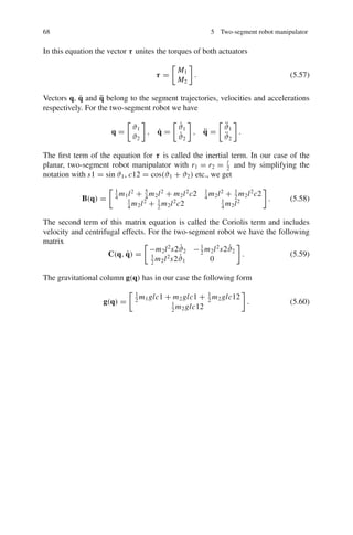 68 5 Two-segment robot manipulator
In this equation the vector τ unites the torques of both actuators
τ =

M1
M2

. (5.57)
Vectors q, q̇ and q̈ belong to the segment trajectories, velocities and accelerations
respectively. For the two-segment robot we have
q =

ϑ1
ϑ2

, q̇ =

ϑ̇1
ϑ̇2

, q̈ =

ϑ̈1
ϑ̈2

.
The first term of the equation for τ is called the inertial term. In our case of the
planar, two-segment robot manipulator with r1 = r2 = l
2
and by simplifying the
notation with s1 = sin ϑ1, c12 = cos(ϑ1 + ϑ2) etc., we get
B(q) =
 1
4
m1l2
+ 5
4
m2l2
+ m2l2
c2 1
4
m2l2
+ 1
2
m2l2
c2
1
4
m2l2
+ 1
2
m2l2
c2 1
4
m2l2

. (5.58)
The second term of this matrix equation is called the Coriolis term and includes
velocity and centrifugal effects. For the two-segment robot we have the following
matrix
C(q, q̇) =

−m2l2
s2ϑ̇2 −1
2
m2l2
s2ϑ̇2
1
2
m2l2
s2ϑ̇1 0

. (5.59)
The gravitational column g(q) has in our case the following form
g(q) =
 1
2
m1glc1 + m2glc1 + 1
2
m2glc12
1
2
m2glc12

. (5.60)
 