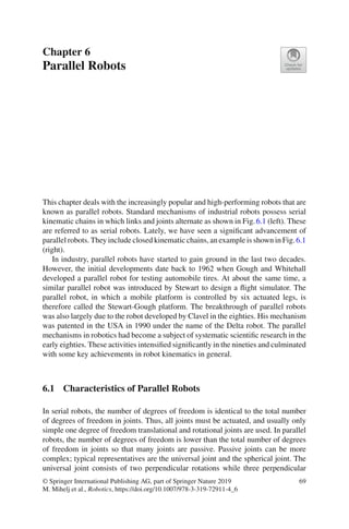 Chapter 6
Parallel Robots
This chapter deals with the increasingly popular and high-performing robots that are
known as parallel robots. Standard mechanisms of industrial robots possess serial
kinematic chains in which links and joints alternate as shown in Fig.6.1 (left). These
are referred to as serial robots. Lately, we have seen a significant advancement of
parallel robots. They include closed kinematic chains, an example is shown in Fig.6.1
(right).
In industry, parallel robots have started to gain ground in the last two decades.
However, the initial developments date back to 1962 when Gough and Whitehall
developed a parallel robot for testing automobile tires. At about the same time, a
similar parallel robot was introduced by Stewart to design a flight simulator. The
parallel robot, in which a mobile platform is controlled by six actuated legs, is
therefore called the Stewart-Gough platform. The breakthrough of parallel robots
was also largely due to the robot developed by Clavel in the eighties. His mechanism
was patented in the USA in 1990 under the name of the Delta robot. The parallel
mechanisms in robotics had become a subject of systematic scientific research in the
early eighties. These activities intensified significantly in the nineties and culminated
with some key achievements in robot kinematics in general.
6.1 Characteristics of Parallel Robots
In serial robots, the number of degrees of freedom is identical to the total number
of degrees of freedom in joints. Thus, all joints must be actuated, and usually only
simple one degree of freedom translational and rotational joints are used. In parallel
robots, the number of degrees of freedom is lower than the total number of degrees
of freedom in joints so that many joints are passive. Passive joints can be more
complex; typical representatives are the universal joint and the spherical joint. The
universal joint consists of two perpendicular rotations while three perpendicular
© Springer International Publishing AG, part of Springer Nature 2019
M. Mihelj et al., Robotics, https://doi.org/10.1007/978-3-319-72911-4_6
69
 