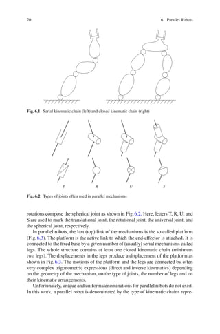 70 6 Parallel Robots
Fig. 6.1 Serial kinematic chain (left) and closed kinematic chain (right)
T R U S
Fig. 6.2 Types of joints often used in parallel mechanisms
rotations compose the spherical joint as shown in Fig.6.2. Here, letters T, R, U, and
S are used to mark the translational joint, the rotational joint, the universal joint, and
the spherical joint, respectively.
In parallel robots, the last (top) link of the mechanisms is the so called platform
(Fig.6.3). The platform is the active link to which the end-effector is attached. It is
connected to the fixed base by a given number of (usually) serial mechanisms called
legs. The whole structure contains at least one closed kinematic chain (minimum
two legs). The displacements in the legs produce a displacement of the platform as
shown in Fig.6.3. The motions of the platform and the legs are connected by often
very complex trigonometric expressions (direct and inverse kinematics) depending
on the geometry of the mechanism, on the type of joints, the number of legs and on
their kinematic arrangements.
Unfortunately, unique and uniform denominations for parallel robots do not exist.
In this work, a parallel robot is denominated by the type of kinematic chains repre-
 