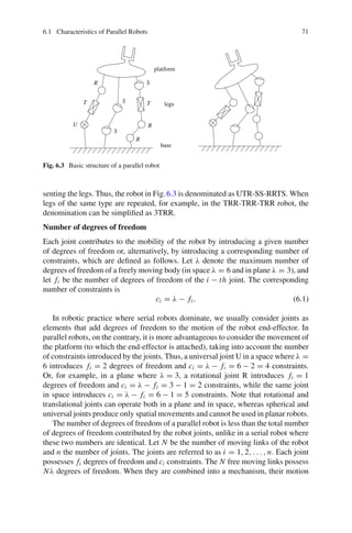 6.1 Characteristics of Parallel Robots 71
T
T
R
R
R
U
S
S
S
base
legs
platform
Fig. 6.3 Basic structure of a parallel robot
senting the legs. Thus, the robot in Fig.6.3 is denominated as UTR-SS-RRTS. When
legs of the same type are repeated, for example, in the TRR-TRR-TRR robot, the
denomination can be simplified as 3TRR.
Number of degrees of freedom
Each joint contributes to the mobility of the robot by introducing a given number
of degrees of freedom or, alternatively, by introducing a corresponding number of
constraints, which are defined as follows. Let λ denote the maximum number of
degrees of freedom of a freely moving body (in space λ = 6 and in plane λ = 3), and
let fi be the number of degrees of freedom of the i − th joint. The corresponding
number of constraints is
ci = λ − fi . (6.1)
In robotic practice where serial robots dominate, we usually consider joints as
elements that add degrees of freedom to the motion of the robot end-effector. In
parallel robots, on the contrary, it is more advantageous to consider the movement of
the platform (to which the end-effector is attached), taking into account the number
of constraints introduced by the joints. Thus, a universal joint U in a space where λ =
6 introduces fi = 2 degrees of freedom and ci = λ − fi = 6 − 2 = 4 constraints.
Or, for example, in a plane where λ = 3, a rotational joint R introduces fi = 1
degrees of freedom and ci = λ − fi = 3 − 1 = 2 constraints, while the same joint
in space introduces ci = λ − fi = 6 − 1 = 5 constraints. Note that rotational and
translational joints can operate both in a plane and in space, whereas spherical and
universal joints produce only spatial movements and cannot be used in planar robots.
The number of degrees of freedom of a parallel robot is less than the total number
of degrees of freedom contributed by the robot joints, unlike in a serial robot where
these two numbers are identical. Let N be the number of moving links of the robot
and n the number of joints. The joints are referred to as i = 1, 2, . . . , n. Each joint
possesses fi degrees of freedom and ci constraints. The N free moving links possess
Nλ degrees of freedom. When they are combined into a mechanism, their motion
 