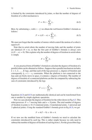 72 6 Parallel Robots
is limited by the constraints introduced by joints, so that the number of degrees of
freedom of a robot mechanism is
F = Nλ −
n

i=1
ci . (6.2)
Here, by substituting ci with λ − fi we obtain the well known Grübler’s formula as
follows
F = λ(N − n) +
n

i=1
fi . (6.3)
We must not forget that the number of motors which control the motion of a robot is
equal to F.
Note that in serial robots the number of moving links and the number of joints
are identical (N = n), so that the first part of Grübler’s formula is always zero
(λ(N − n) = 0). This explains why the number of degrees of freedom in serial robots
is simply
F =
n

i=1
fi . (6.4)
A very practical form of Grübler’s formula to calculate the degrees of freedom of a
parallel robot can be obtained as follows. Suppose that a parallel mechanism includes
k = 1, 2, . . . , K legs, and that each of the legs possesses νk degrees of freedom and
consequently ξk = λ − νk constraints. When the platform is not connected to the
legs and can freely move in space, it contains λ degrees of freedom. The number of
degrees of freedom of a connected platform can thus be computed by subtracting the
sum of constraints introduced by the legs
F = λ −
K

k=1
ξk. (6.5)
Equations (6.3) and (6.5) are mathematically identical and can be transformed from
one to another by simple algebraic operations.
Now we can calculate the degrees of freedom for the robot shown in Fig.6.3. This
robot possesses N = 7 moving links and n = 9 joints. The total number of degrees
of freedom in joints is 16 (3 rotational joints, 2 translational joints, 1 universal and
3 spherical joints). Using the standard Grübler’s formula given in Eq.(6.3), we get
F = 6(7 − 9) + 16 = 4.
If we now use the modified form of Grübler’s formula we need to calculate the
constraints introduced by each leg. This is rather simple because we only need to
subtractthenumberofdegreesoffreedomofeachlegfromλ.Forthegivenrobot(legs
 