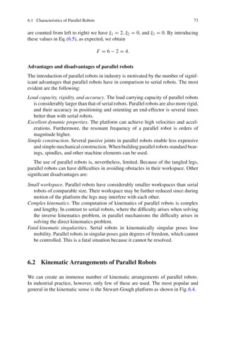6.1 Characteristics of Parallel Robots 73
are counted from left to right) we have ξ1 = 2, ξ2 = 0, and ξ3 = 0. By introducing
these values in Eq.(6.5), as expected, we obtain
F = 6 − 2 = 4.
Advantages and disadvantages of parallel robots
The introduction of parallel robots in industry is motivated by the number of signif-
icant advantages that parallel robots have in comparison to serial robots. The most
evident are the following:
Load capacity, rigidity, and accuracy. The load carrying capacity of parallel robots
is considerably larger than that of serial robots. Parallel robots are also more rigid,
and their accuracy in positioning and orienting an end-effector is several times
better than with serial robots.
Excellent dynamic properties. The platform can achieve high velocities and accel-
erations. Furthermore, the resonant frequency of a parallel robot is orders of
magnitude higher.
Simple construction. Several passive joints in parallel robots enable less expensive
and simple mechanical construction. When building parallel robots standard bear-
ings, spindles, and other machine elements can be used.
The use of parallel robots is, nevertheless, limited. Because of the tangled legs,
parallel robots can have difficulties in avoiding obstacles in their workspace. Other
significant disadvantages are:
Small workspace. Parallel robots have considerably smaller workspaces than serial
robots of comparable size. Their workspace may be further reduced since during
motion of the platform the legs may interfere with each other.
Complex kinematics. The computation of kinematics of parallel robots is complex
and lengthy. In contrast to serial robots, where the difficulty arises when solving
the inverse kinematics problem, in parallel mechanisms the difficulty arises in
solving the direct kinematics problem.
Fatal kinematic singularities. Serial robots in kinematically singular poses lose
mobility. Parallel robots in singular poses gain degrees of freedom, which cannot
be controlled. This is a fatal situation because it cannot be resolved.
6.2 Kinematic Arrangements of Parallel Robots
We can create an immense number of kinematic arrangements of parallel robots.
In industrial practice, however, only few of these are used. The most popular and
general in the kinematic sense is the Stewart-Gough platform as shown in Fig.6.4.
 