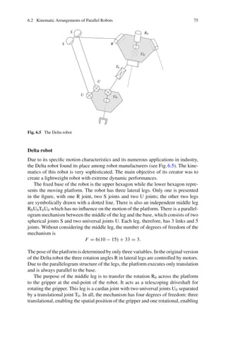 6.2 Kinematic Arrangements of Parallel Robots 75
R
U
U
S
S
T0
R0
U0
U0
Fig. 6.5 The Delta robot
Delta robot
Due to its specific motion characteristics and its numerous applications in industry,
the Delta robot found its place among robot manufacturers (see Fig.6.5). The kine-
matics of this robot is very sophisticated. The main objective of its creator was to
create a lightweight robot with extreme dynamic performances.
The fixed base of the robot is the upper hexagon while the lower hexagon repre-
sents the moving platform. The robot has three lateral legs. Only one is presented
in the figure, with one R joint, two S joints and two U joints; the other two legs
are symbolically drawn with a dotted line. There is also an independent middle leg
R0U0T0U0 which has no influence on the motion of the platform. There is a parallel-
ogram mechanism between the middle of the leg and the base, which consists of two
spherical joints S and two universal joints U. Each leg, therefore, has 3 links and 5
joints. Without considering the middle leg, the number of degrees of freedom of the
mechanism is
F = 6(10 − 15) + 33 = 3.
The pose of the platform is determined by only three variables. In the original version
of the Delta robot the three rotation angles R in lateral legs are controlled by motors.
Due to the parallelogram structure of the legs, the platform executes only translation
and is always parallel to the base.
The purpose of the middle leg is to transfer the rotation R0 across the platform
to the gripper at the end-point of the robot. It acts as a telescoping driveshaft for
rotating the gripper. This leg is a cardan joint with two universal joints U0 separated
by a translational joint T0. In all, the mechanism has four degrees of freedom: three
translational, enabling the spatial position of the gripper and one rotational, enabling
 