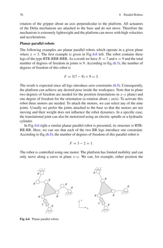 76 6 Parallel Robots
rotation of the gripper about an axis perpendicular to the platform. All actuators
of the Delta mechanism are attached to the base and do not move. Therefore the
mechanism is extremely lightweight and the platform can move with high velocities
and accelerations.
Planar parallel robots
The following examples are planar parallel robots which operate in a given plane
where λ = 3. The first example is given in Fig.6.6 left. The robot contains three
legs of the type RTR-RRR-RRR. As a result we have N = 7 and n = 9 and the total
number of degrees of freedom in joints is 9. According to Eq.(6.3), the number of
degrees of freedom of this robot is
F = 3(7 − 9) + 9 = 3.
The result is expected since all legs introduce zero constraints (6.5). Consequently,
the platform can achieve any desired pose inside the workspace. Note that in plane
two degrees of freedom are needed for the position (translations in x–y plane) and
one degree of freedom for the orientation (a rotation about z axis). To activate this
robot three motors are needed. To attach the motors, we can select any of the nine
joints. Usually we prefer the joints attached to the base so that the motors are not
moving and their weight does not influence the robot dynamics. In a specific case,
the translational joint can also be motorized using an electric spindle or a hydraulic
cylinder.
In Fig.6.6 right a similar planar parallel robot is presented, its structure is RTR-
RR-RR. Here, we can see that each of the two RR legs introduce one constraint.
According to Eq.(6.5), the number of degrees of freedom of this parallel robot is
F = 3 − 2 = 1.
The robot is controlled using one motor. The platform has limited mobility and can
only move along a curve in plane x–y. We can, for example, either position the
T
T
R
R
R
R
R
R
R
R
R
R
R
R
R
R
x
y
Fig. 6.6 Planar parallel robots
 