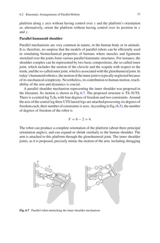 6.2 Kinematic Arrangements of Parallel Robots 77
platform along x axis without having control over y and the platform’s orientation
or, alternatively, orient the platform without having control over its position in x
and y.
Parallel humanoid shoulder
Parallel mechanisms are very common in nature, in the human body or in animals.
It is, therefore, no surprise that the models of parallel robots can be efficiently used
in simulating biomechanical properties of humans where muscles and ligaments
stretched over the joints form various parallel kinematic structures. For instance, the
shoulder complex can be represented by two basic compositions, the so-called inner
joint, which includes the motion of the clavicle and the scapula with respect to the
trunk,andtheso-calledouterjoint,whichisassociatedwiththeglenohumeraljoint.In
today’shumanoidrobotics,themotionoftheinnerjointistypicallyneglectedbecause
of its mechanical complexity. Nevertheless, its contribution to human motion, reach-
ability of the arm and dynamics is crucial.
A parallel shoulder mechanism representing the inner shoulder was proposed in
the literature. Its motion is shown in Fig.6.7. The proposed structure is TS-3UTS.
There is a central leg T0S0 with four degrees of freedom and two constraints. Around
the axis of the central leg three UTS lateral legs are attached possessing six degrees of
freedom each, their number of constraints is zero. According to Eq.(6.5), the number
of degrees of freedom of the robot is
F = 6 − 2 = 4.
The robot can produce a complete orientation of the platform (about three principal
orientation angles), and can expand or shrink similarly to the human shoulder. The
arm is attached to this platform through the glenohumeral joint. The inner shoulder
joints, as it is proposed, precisely mimic the motion of the arm, including shrugging
T
U
S
T0
S0
Fig. 6.7 Parallel robot mimicking the inner shoulder mechanism
 