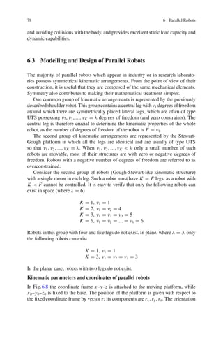 78 6 Parallel Robots
and avoiding collisions with the body, and provides excellent static load capacity and
dynamic capabilities.
6.3 Modelling and Design of Parallel Robots
The majority of parallel robots which appear in industry or in research laborato-
ries possess symmetrical kinematic arrangements. From the point of view of their
construction, it is useful that they are composed of the same mechanical elements.
Symmetry also contributes to making their mathematical treatment simpler.
One common group of kinematic arrangements is represented by the previously
described shoulder robot. This group contains a central leg with ν1 degrees of freedom
around which there are symmetrically placed lateral legs, which are often of type
UTS possessing ν2, ν3, ..., νK = λ degrees of freedom (and zero constraints). The
central leg is therefore crucial to determine the kinematic properties of the whole
robot, as the number of degrees of freedom of the robot is F = ν1.
The second group of kinematic arrangements are represented by the Stewart-
Gough platform in which all the legs are identical and are usually of type UTS
so that ν1, ν2, ..., νK = λ. When ν1, ν2, ..., νK  λ only a small number of such
robots are movable, most of their structures are with zero or negative degrees of
freedom. Robots with a negative number of degrees of freedom are referred to as
overconstrained.
Consider the second group of robots (Gough-Stewart-like kinematic structure)
with a single motor in each leg. Such a robot must have K = F legs, as a robot with
K  F cannot be controlled. It is easy to verify that only the following robots can
exist in space (where λ = 6)
K = 1, ν1 = 1
K = 2, ν1 = ν2 = 4
K = 3, ν1 = ν2 = ν3 = 5
K = 6, ν1 = ν2 = ... = ν6 = 6
Robots in this group with four and five legs do not exist. In plane, where λ = 3, only
the following robots can exist
K = 1, ν1 = 1
K = 3, ν1 = ν2 = ν3 = 3
In the planar case, robots with two legs do not exist.
Kinematic parameters and coordinates of parallel robots
In Fig.6.8 the coordinate frame x–y–z is attached to the moving platform, while
x0–y0–z0 is fixed to the base. The position of the platform is given with respect to
the fixed coordinate frame by vector r; its components are rx,ry,rz. The orientation
 
