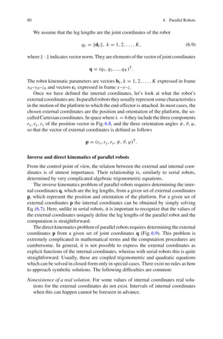 80 6 Parallel Robots
We assume that the leg lengths are the joint coordinates of the robot
qk = dk, k = 1, 2, . . . , K, (6.9)
where  ·  indicates vector norm. They are elements of the vector of joint coordinates
q = (q1, q2, ..., qK )T
.
The robot kinematic parameters are vectors bk, k = 1, 2, . . . , K expressed in frame
x0–y0–z0 and vectors ck expressed in frame x–y–z.
Once we have defined the internal coordinates, let’s look at what the robot’s
external coordinates are. In parallel robots they usually represent some characteristics
in the motion of the platform to which the end-effector is attached. In most cases, the
chosen external coordinates are the position and orientation of the platform, the so-
called Cartesian coordinates. In space where λ = 6 they include the three components
rx,ry,rz of the position vector in Fig.6.8, and the three orientation angles ψ, ϑ, ϕ,
so that the vector of external coordinates is defined as follows
p = (rx,ry,rz, ψ, ϑ, ϕ)T
.
Inverse and direct kinematics of parallel robots
From the control point of view, the relation between the external and internal coor-
dinates is of utmost importance. Their relationship is, similarly to serial robots,
determined by very complicated algebraic trigonometric equations.
The inverse kinematics problem of parallel robots requires determining the inter-
nal coordinates q, which are the leg lengths, from a given set of external coordinates
p, which represent the position and orientation of the platform. For a given set of
external coordinates p the internal coordinates can be obtained by simply solving
Eq.(6.7). Here, unlike in serial robots, it is important to recognize that the values of
the external coordinates uniquely define the leg lengths of the parallel robot and the
computation is straightforward.
The direct kinematics problem of parallel robots requires determining the external
coordinates p from a given set of joint coordinates q (Fig.6.9). This problem is
extremely complicated in mathematical terms and the computation procedures are
cumbersome. In general, it is not possible to express the external coordinates as
explicit functions of the internal coordinates, whereas with serial robots this is quite
straightforward. Usually, these are coupled trigonometric and quadratic equations
which can be solved in closed-form only in special cases. There exist no rules as how
to approach symbolic solutions. The following difficulties are common:
Nonexistence of a real solution. For some values of internal coordinates real solu-
tions for the external coordinates do not exist. Intervals of internal coordinates
when this can happen cannot be foreseen in advance.
 